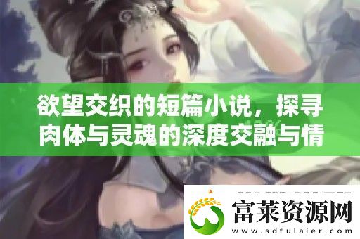 欲望交織的短篇小說-探尋肉體與靈魂的深度交融與情感碰撞軟件教程玩法